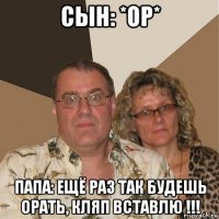 сын: *ор* папа: ещё раз так будешь орать, кляп вставлю !!!