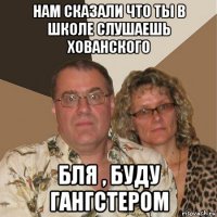 нам сказали что ты в школе слушаешь хованского бля , буду гангстером