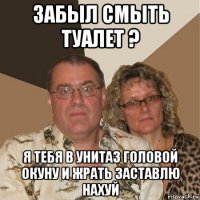 забыл смыть туалет ? я тебя в унитаз головой окуну и жрать заставлю нахуй