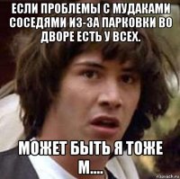 если проблемы с мудаками соседями из-за парковки во дворе есть у всех. может быть я тоже м....