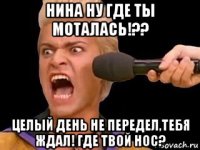 нина ну где ты моталась!?? целый день не передел,тебя ждал! где твой нос?