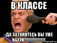 в классе -да заткнитесь вы уже нахуй!!!!!!!!!!!!!!!!!