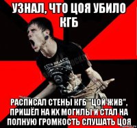 узнал, что цоя убило кгб расписал стены кгб "цой жив", пришёл на их могилы и стал на полную громкость слушать цоя