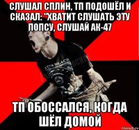 слушал сплин, тп подошёл и сказал: "хватит слушать эту попсу, слушай ак-47 тп обоссался, когда шёл домой