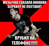 музычка сказала никаких slipknot не поставит врубил на телефоне!!!!!!