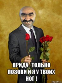  приду , только позови и я у твоих ног !