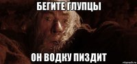 бегите глупцы он водку пиздит