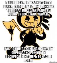 тебе в письме писали чтоб ты вернулся поиграть но увы никак ты попал впростак радость очень скоро стала угасать нас покинул ты и снамы жутко оброщались оживаем воскресаем и теперь то нас не взять