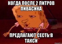 когда после 2 литров пивасика предлагают сесть в такси