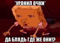 *уронил очки* да блядь где же они!?