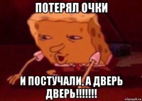 потерял очки и постучали, а дверь дверь!!!!!!!