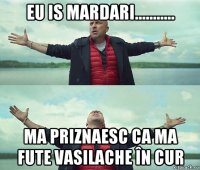 eu is mardari........... ma priznaesc ca ma fute vasilache în cur