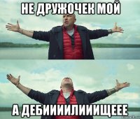 не дружочек мой а дебиииилииищеее