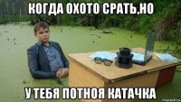 когда охото срать,но у тебя потноя катачка