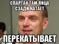 спартак там яйца сзади катает перекатывает
