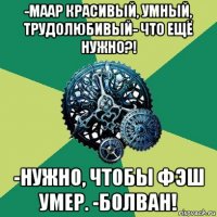 -маар красивый, умный, трудолюбивый- что ещё нужно?! -нужно, чтобы фэш умер. -болван!