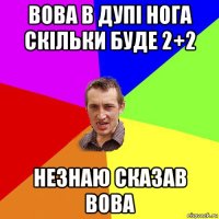 вова в дупі нога скільки буде 2+2 незнаю сказав вова