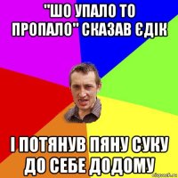 "шо упало то пропало" сказав єдік і потянув пяну суку до себе додому