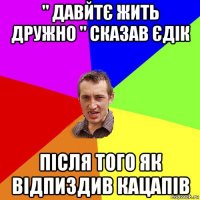 " давйтє жить дружно " сказав єдік після того як відпиздив кацапів