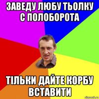 заведу любу тьолку с полоборота тільки дайте корбу вставити