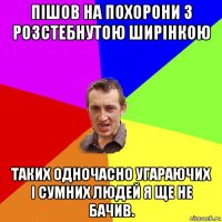 пішов на похорони з розстебнутою ширінкою таких одночасно угараючих і сумних людей я ще не бачив.