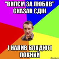 "випєм за любов" сказав єдік і налив блядюгі повний