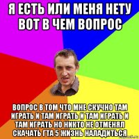 я есть или меня нету вот в чем вопрос вопрос в том что мне скучно там играть и там играть и там играть и там играть но никто не отменял скачать гта 5 жизнь наладиться