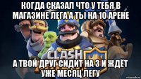 когда сказал что у тебя в магазине лега а ты на 10 арене а твой друг сидит на 3 и ждёт уже месяц легу