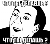 что ты делаешь ? что ты делашь ?