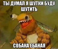 ты думал я шутки буду шутить собака ебаная