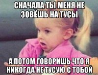 сначала ты меня не зовёшь на тусы а потом говоришь что я никогда не тусую с тобой