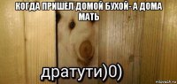 когда пришел домой бухой- а дома мать 