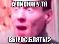 а.писюн.у.тя вырос.блять!?