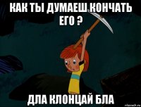 как ты думаеш кончать его ? дла клонцай бла