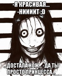 -я красивая... -ниииит ;d ...достала нож... -да ты просто принцесса...