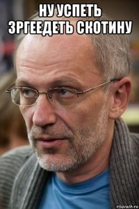 ну успеть зргеедеть скотину 