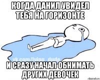 когда данил увидел тебя на горизонте и сразу начал обнимать других девочек