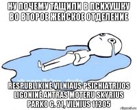 ну почему тащили в психушку во второе женское отделение respublikinė vilniaus psichiatrijos ligoninė antras moteru skyrius parko g. 21, vilnius 11205