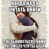 когда надо читать книги а не обниматься с ними потому то что ты баба