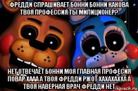 фредди спрашивает бонни бонни какова твоя профессия ты милиционер? нет отвечает бонни моя главная професия повар хааа а твоя фредди ржот хахахахха а твоя наверная врач фредди нет