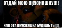отдай мою вкусняшку!!!! или эта вкусняшка будешь ты!!!