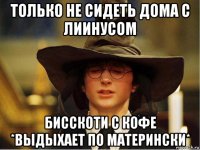 только не сидеть дома с лиинусом бисскоти с кофе *выдыхает по матерински*