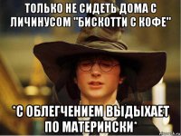 только не сидеть дома с личинусом "бискотти с кофе" *с облегчением выдыхает по матерински*