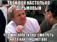 твой вок настолько дерьмовый что мне аппетитнее смотреть на то как тунцуют вог