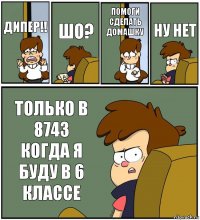 ДИПЕР!! ШО? ПОМОГИ СДЕЛАТЬ ДОМАШКУ НУ НЕТ ТОЛЬКО В 8743 КОГДА Я БУДУ В 6 КЛАССЕ