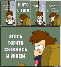 дипер я узнала что ты с билам переспал и что с того ну просто это я давно с ним встречяюсь эгесь тогчто заткнись и уходи