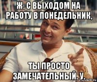 ж. с выходом на работу в понедельник, ты просто замечательный. у.