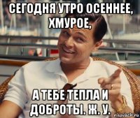 сегодня утро осеннее, хмурое, а тебе тепла и доброты. ж. у.