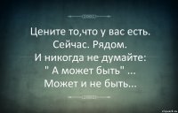 Цените то,что у вас есть.
Сейчас. Рядом.
И никогда не думайте:
" А может быть" ...
Может и не быть...