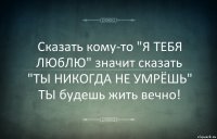 Сказать кому-то "Я ТЕБЯ ЛЮбЛЮ" значит сказать "ТЫ НИКОГДА НЕ УМРЁШЬ"
ТЫ будешь жить вечно!